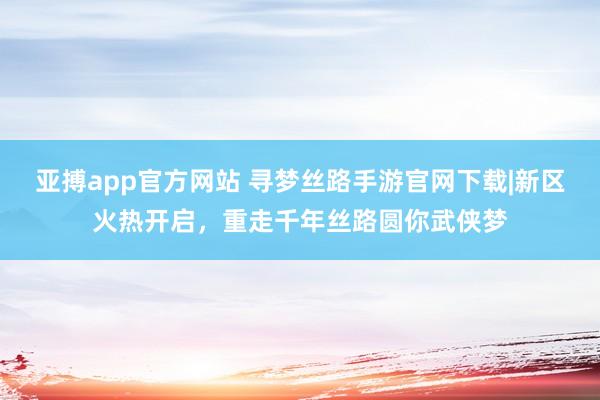 亚搏app官方网站 寻梦丝路手游官网下载|新区火热开启，重走千年丝路圆你武侠梦