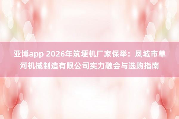 亚博app 2026年筑埂机厂家保举：凤城市草河机械制造有限公司实力融会与选购指南