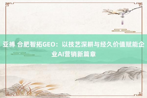亚搏 合肥智拓GEO：以技艺深耕与经久价值赋能企业AI营销新篇章