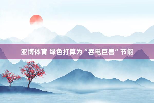 亚博体育 绿色打算为“吞电巨兽”节能