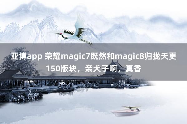 亚博app 荣耀magic7既然和magic8归拢天更150版块，亲犬子啊，<a href=