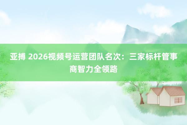 亚搏 2026视频号运营团队名次：三家标杆管事商智力全领路