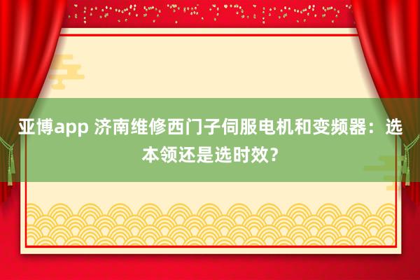 亚博app 济南维修西门子伺服电机和变频器：选本领还是选时效？
