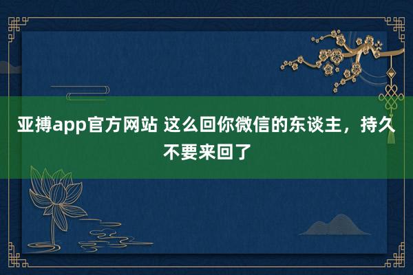 亚搏app官方网站 这么回你微信的东谈主，持久不要来回了