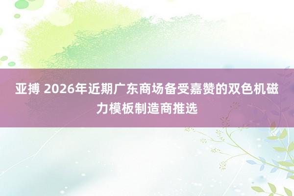 亚搏 2026年近期广东商场备受嘉赞的双色机磁力模板制造商推选