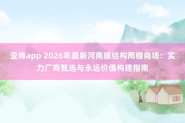 亚博app 2026年最新河南膜结构雨棚商场：实力厂商甄选与永远价值构建指南