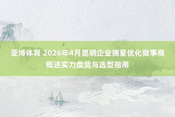 亚博体育 2026年4月昆明企业摘星优化做事商概述实力盘货与选型指南