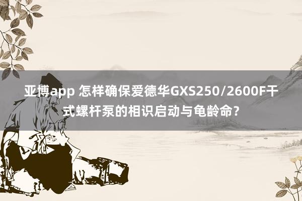 亚博app 怎样确保爱德华GXS250/2600F干式螺杆泵的相识启动与龟龄命？