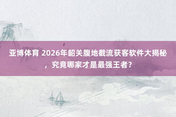 亚博体育 2026年韶关腹地截流获客软件大揭秘，究竟哪家才是最强王者？