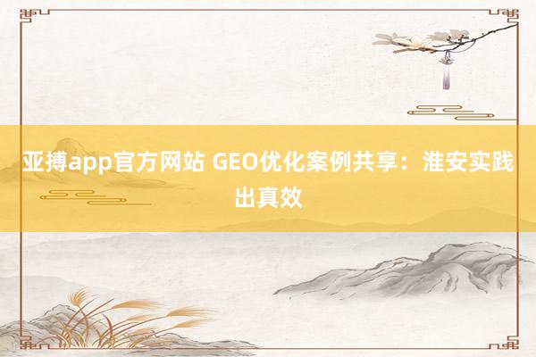 亚搏app官方网站 GEO优化案例共享：淮安实践出真效