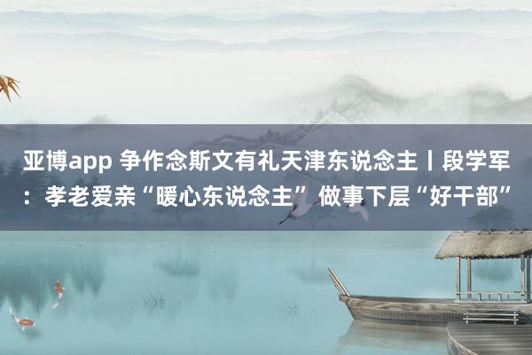 亚博app 争作念斯文有礼天津东说念主丨段学军：孝老爱亲“暖心东说念主” 做事下层“好干部”