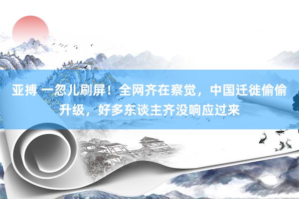 亚搏 一忽儿刷屏！全网齐在察觉，中国迁徙偷偷升级，好多东谈主齐没响应过来