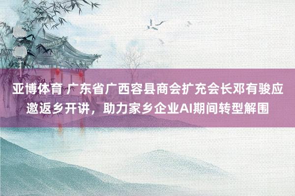 亚博体育 广东省广西容县商会扩充会长邓有骏应邀返乡开讲，助力家乡企业AI期间转型解围