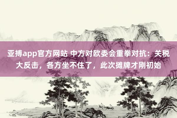 亚搏app官方网站 中方对欧委会重拳对抗：关税大反击，各方坐不住了，此次摊牌才刚初始