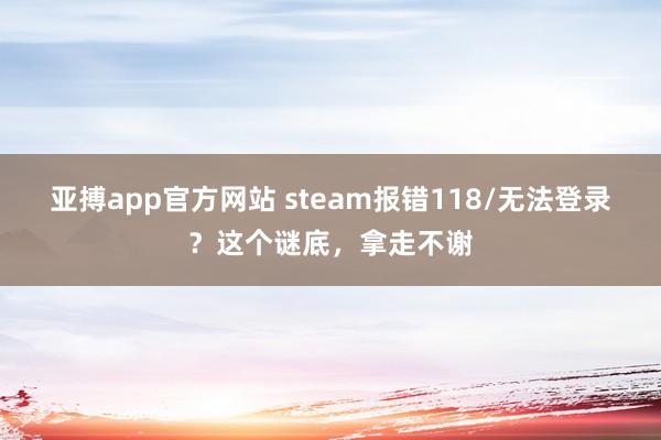 亚搏app官方网站 steam报错118/无法登录？这个谜底，拿走不谢