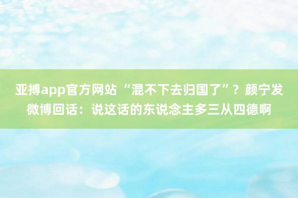 亚搏app官方网站 “混不下去归国了”？颜宁发微博回话：说这话的东说念主多三从四德啊