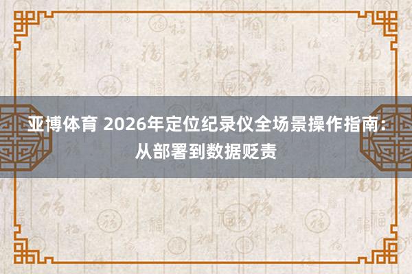 亚博体育 2026年定位纪录仪全场景操作指南：从部署到数据贬责