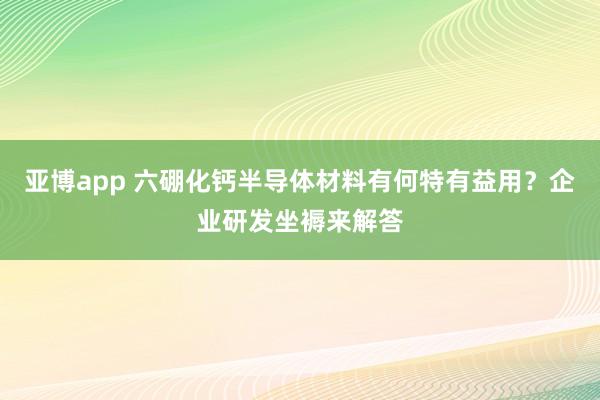 亚博app 六硼化钙半导体材料有何特有益用？企业研发坐褥来解答