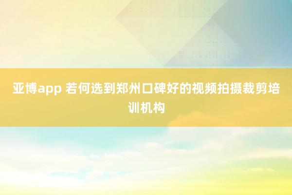 亚博app 若何选到郑州口碑好的视频拍摄裁剪培训机构