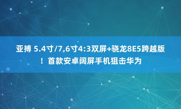 亚搏 5.4寸/7.6寸4:3双屏+骁龙8E5跨越版！首款安卓阔屏手机狙击华为