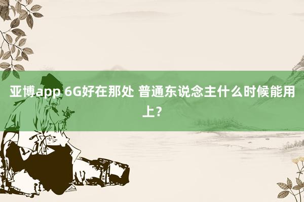 亚博app 6G好在那处 普通东说念主什么时候能用上？