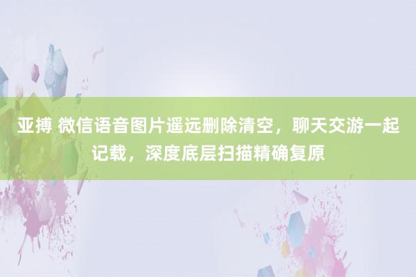 亚搏 微信语音图片遥远删除清空，聊天交游一起记载，深度底层扫描精确复原
