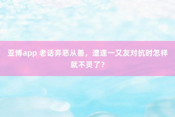 亚博app 老话弃恶从善，遭逢一又友对抗时怎样就不灵了？