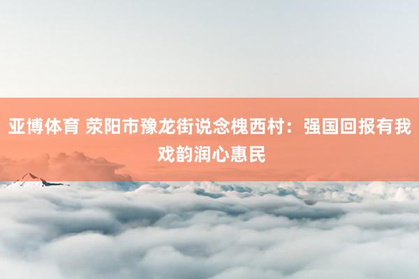 亚博体育 荥阳市豫龙街说念槐西村：强国回报有我 戏韵润心惠民