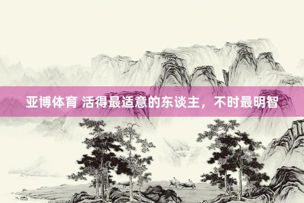 亚博体育 活得最适意的东谈主，不时最明智