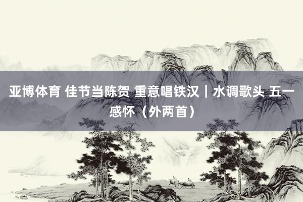 亚博体育 佳节当陈贺 重意唱铁汉｜水调歌头 五一感怀（外两首）