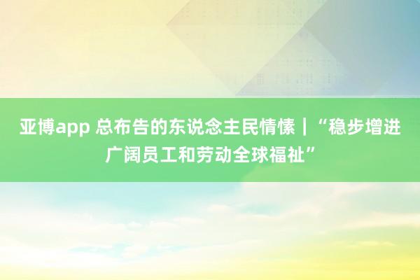 亚博app 总布告的东说念主民情愫｜“稳步增进广阔员工和劳动全球福祉”