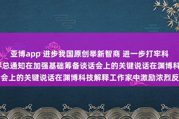 亚博app 进步我国原创举新智商 进一步打牢科技强国开荒根基——习近平总通知在加强基础筹备谈话会上的关键说话在渊博科技解释工作家中激励浓烈反响