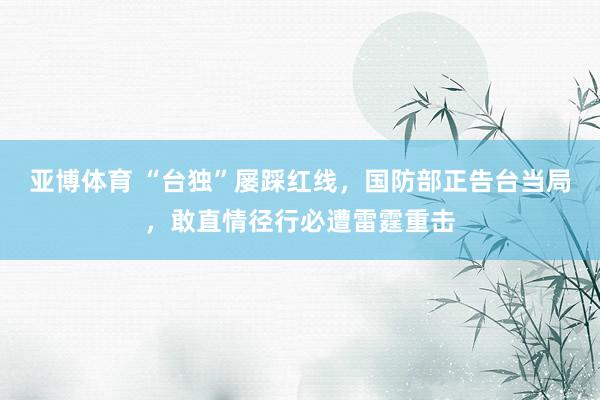 亚博体育 “台独”屡踩红线，国防部正告台当局，敢直情径行必遭雷霆重击