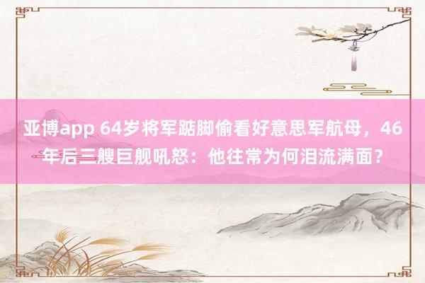 亚博app 64岁将军踮脚偷看好意思军航母，46年后三艘巨舰吼怒：他往常为何泪流满面？