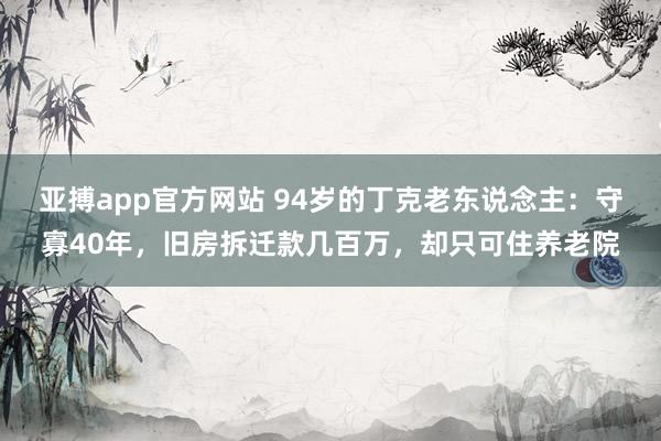 亚搏app官方网站 94岁的丁克老东说念主：守寡40年，旧房拆迁款几百万，却只可住养老院
