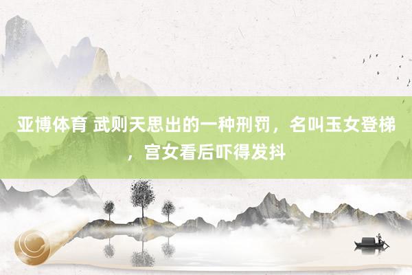 亚博体育 武则天思出的一种刑罚，名叫玉女登梯，宫女看后吓得发抖