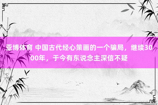 亚博体育 中国古代经心策画的一个骗局，继续3000年，于今有东说念主深信不疑