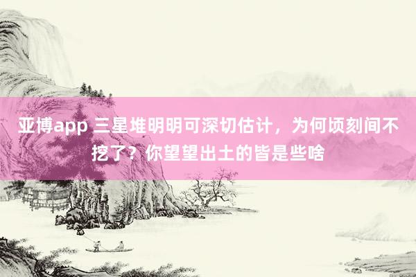 亚博app 三星堆明明可深切估计，为何顷刻间不挖了？你望望出土的皆是些啥