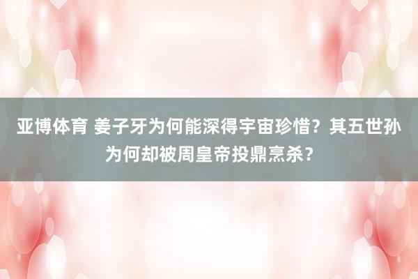 亚博体育 姜子牙为何能深得宇宙珍惜？其五世孙为何却被周皇帝投鼎烹杀？