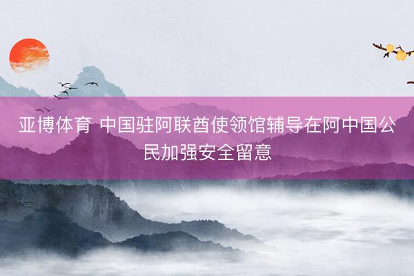 亚博体育 中国驻阿联酋使领馆辅导在阿中国公民加强安全留意