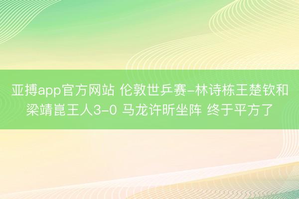 亚搏app官方网站 伦敦世乒赛-林诗栋王楚钦和梁靖崑王人3-0 马龙许昕坐阵 终于平方了