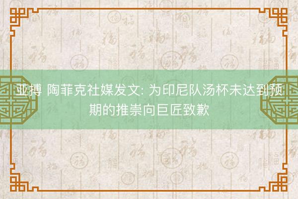 亚搏 陶菲克社媒发文: 为印尼队汤杯未达到预期的推崇向巨匠致歉