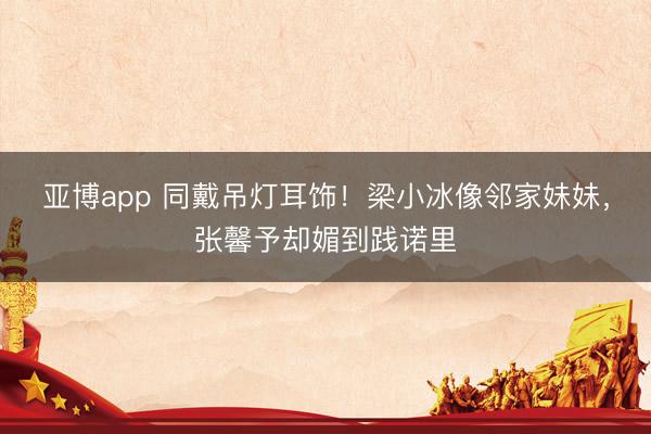 亚博app 同戴吊灯耳饰！梁小冰像邻家妹妹，张馨予却媚到践诺里