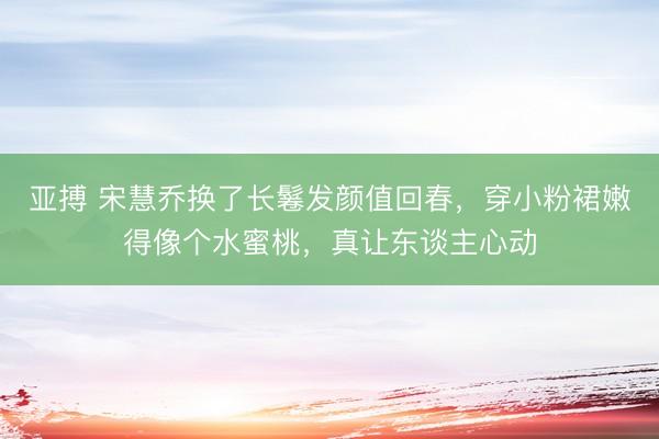 亚搏 宋慧乔换了长鬈发颜值回春，穿小粉裙嫩得像个水蜜桃，真让东谈主心动