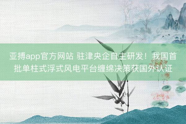 亚搏app官方网站 驻津央企自主研发！我国首批单柱式浮式风电平台缠绵决策获国外认证