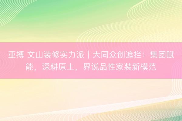亚搏 文山装修实力派｜大同众创遮拦：集团赋能，深耕原土，界说品性家装新模范