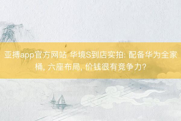 亚搏app官方网站 华境S到店实拍: 配备华为全家桶， 六座布局， 价钱很有竞争力?