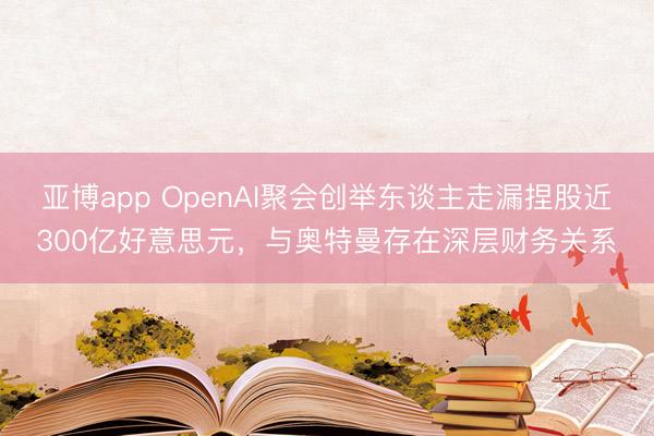 亚博app OpenAI聚会创举东谈主走漏捏股近300亿好意思元，与奥特曼存在深层财务关系