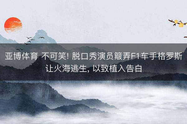 亚博体育 不可笑! 脱口秀演员簸弄F1车手格罗斯让火海逃生， 以致植入告白