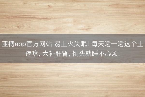 亚搏app官方网站 易上火失眠! 每天嚼一嚼这个土疙瘩, 大补肝肾, 倒头就睡不心烦!